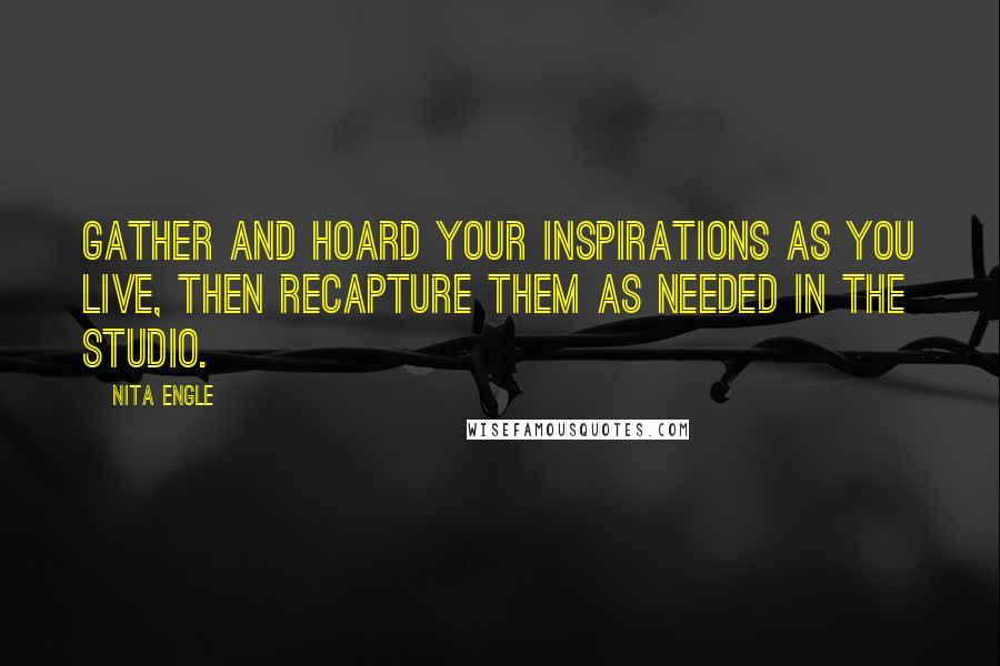 Nita Engle Quotes: Gather and hoard your inspirations as you live, then recapture them as needed in the studio.