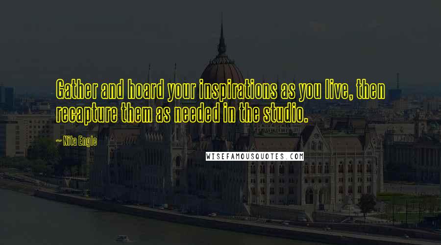 Nita Engle Quotes: Gather and hoard your inspirations as you live, then recapture them as needed in the studio.