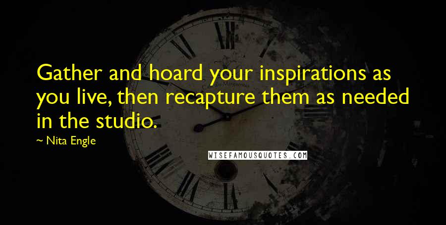 Nita Engle Quotes: Gather and hoard your inspirations as you live, then recapture them as needed in the studio.