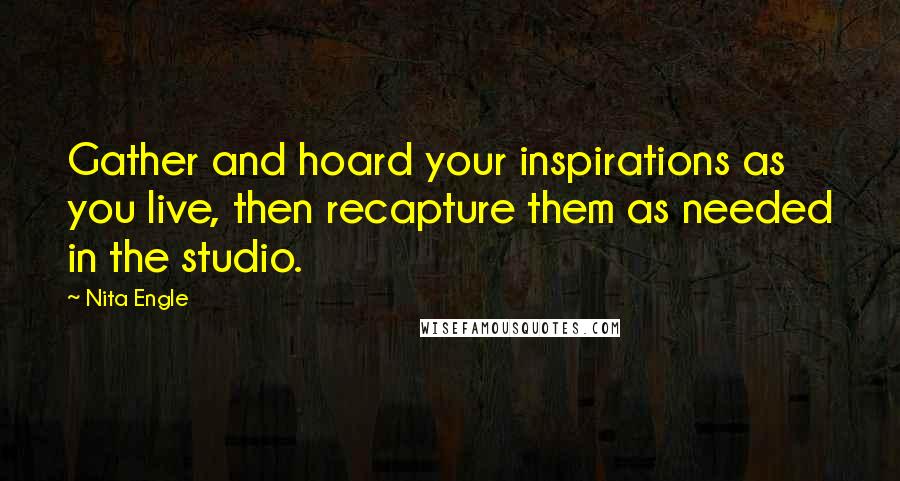 Nita Engle Quotes: Gather and hoard your inspirations as you live, then recapture them as needed in the studio.