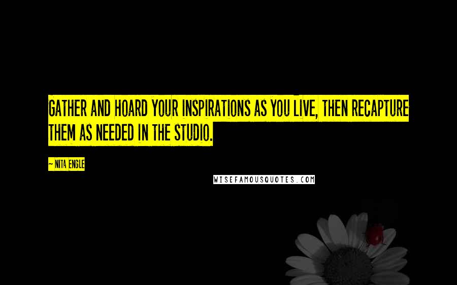 Nita Engle Quotes: Gather and hoard your inspirations as you live, then recapture them as needed in the studio.