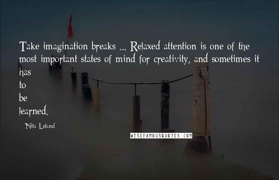 Nita Leland Quotes: Take imagination breaks ... Relaxed attention is one of the most important states of mind for creativity, and sometimes it has to be learned.