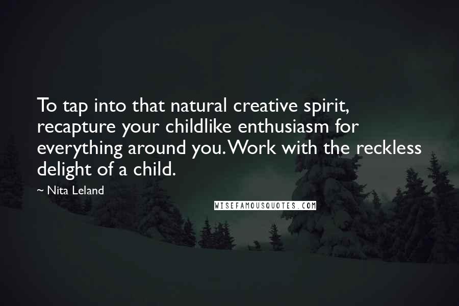 Nita Leland Quotes: To tap into that natural creative spirit, recapture your childlike enthusiasm for everything around you. Work with the reckless delight of a child.