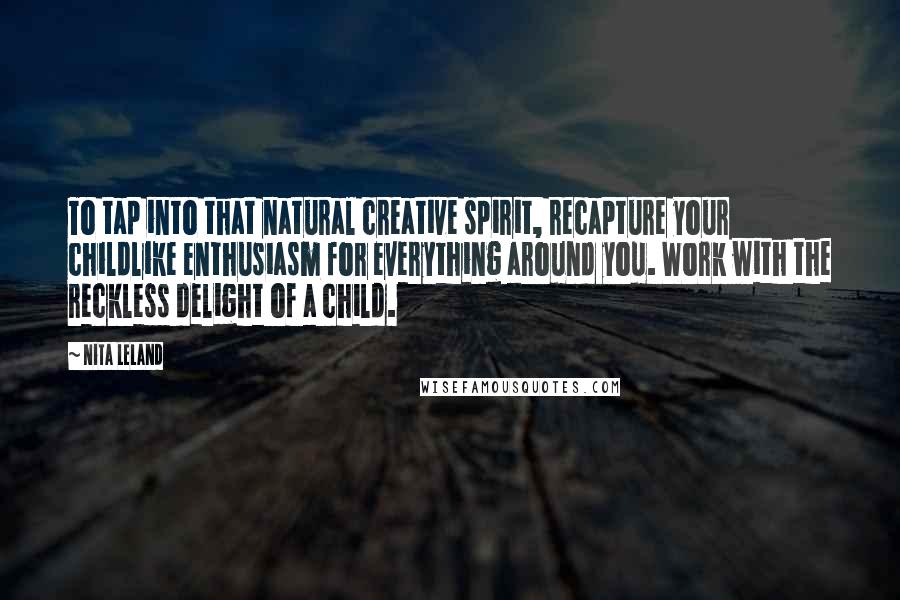Nita Leland Quotes: To tap into that natural creative spirit, recapture your childlike enthusiasm for everything around you. Work with the reckless delight of a child.