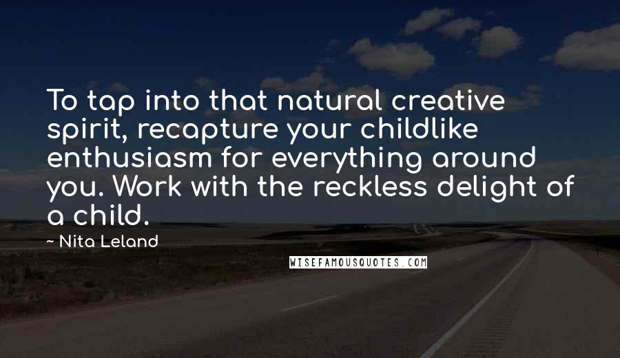 Nita Leland Quotes: To tap into that natural creative spirit, recapture your childlike enthusiasm for everything around you. Work with the reckless delight of a child.