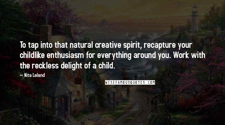 Nita Leland Quotes: To tap into that natural creative spirit, recapture your childlike enthusiasm for everything around you. Work with the reckless delight of a child.