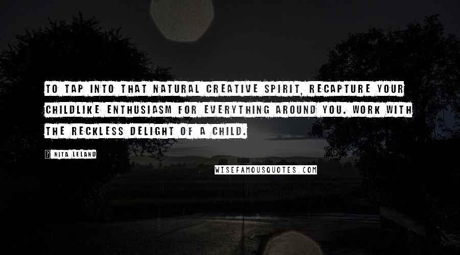 Nita Leland Quotes: To tap into that natural creative spirit, recapture your childlike enthusiasm for everything around you. Work with the reckless delight of a child.