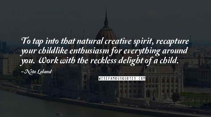Nita Leland Quotes: To tap into that natural creative spirit, recapture your childlike enthusiasm for everything around you. Work with the reckless delight of a child.