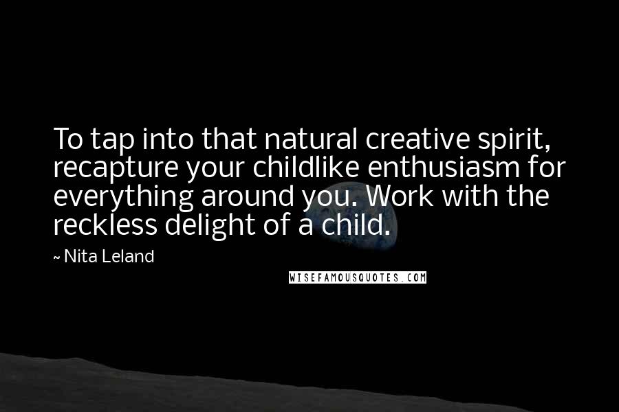Nita Leland Quotes: To tap into that natural creative spirit, recapture your childlike enthusiasm for everything around you. Work with the reckless delight of a child.