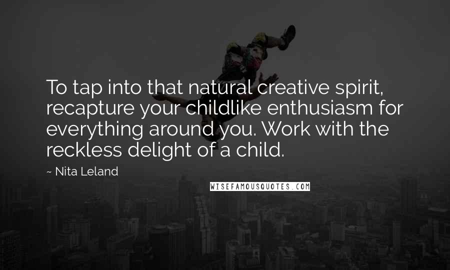 Nita Leland Quotes: To tap into that natural creative spirit, recapture your childlike enthusiasm for everything around you. Work with the reckless delight of a child.