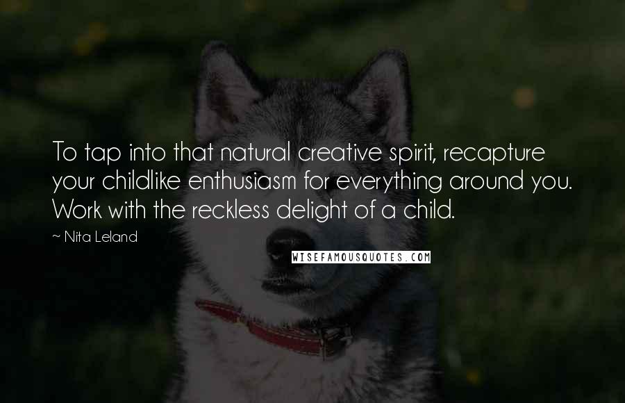 Nita Leland Quotes: To tap into that natural creative spirit, recapture your childlike enthusiasm for everything around you. Work with the reckless delight of a child.