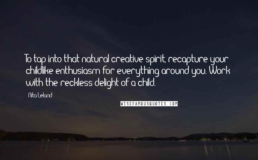 Nita Leland Quotes: To tap into that natural creative spirit, recapture your childlike enthusiasm for everything around you. Work with the reckless delight of a child.