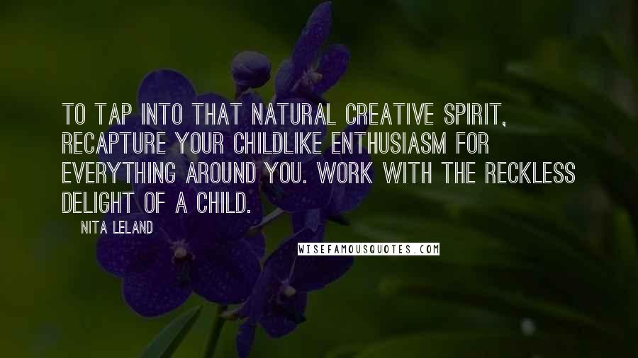 Nita Leland Quotes: To tap into that natural creative spirit, recapture your childlike enthusiasm for everything around you. Work with the reckless delight of a child.