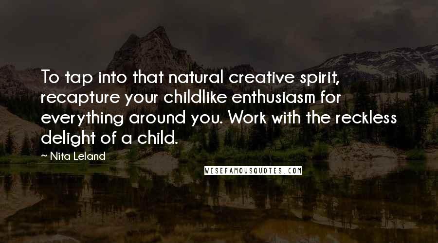 Nita Leland Quotes: To tap into that natural creative spirit, recapture your childlike enthusiasm for everything around you. Work with the reckless delight of a child.