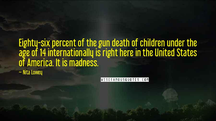 Nita Lowey Quotes: Eighty-six percent of the gun death of children under the age of 14 internationally is right here in the United States of America. It is madness.