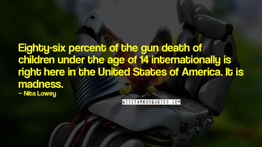 Nita Lowey Quotes: Eighty-six percent of the gun death of children under the age of 14 internationally is right here in the United States of America. It is madness.