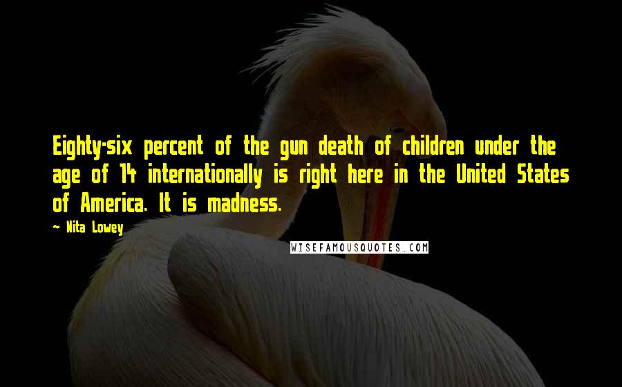 Nita Lowey Quotes: Eighty-six percent of the gun death of children under the age of 14 internationally is right here in the United States of America. It is madness.