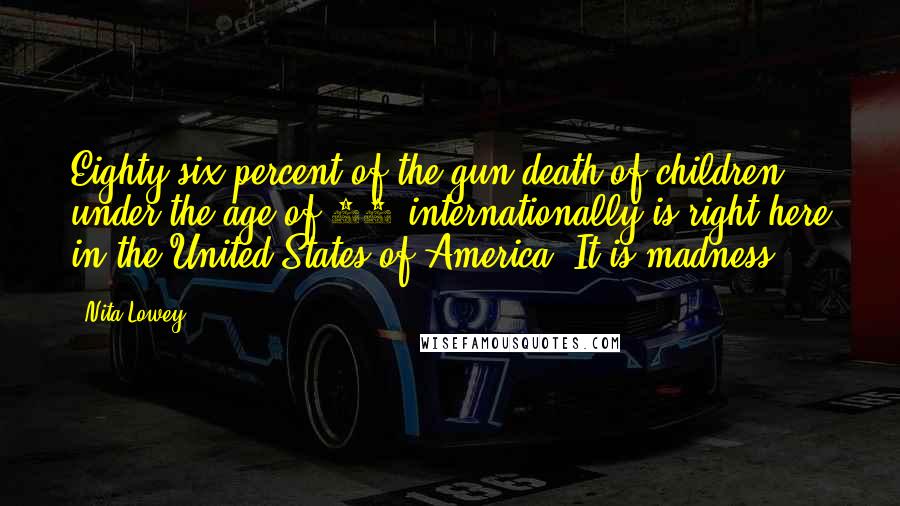 Nita Lowey Quotes: Eighty-six percent of the gun death of children under the age of 14 internationally is right here in the United States of America. It is madness.