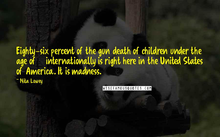 Nita Lowey Quotes: Eighty-six percent of the gun death of children under the age of 14 internationally is right here in the United States of America. It is madness.