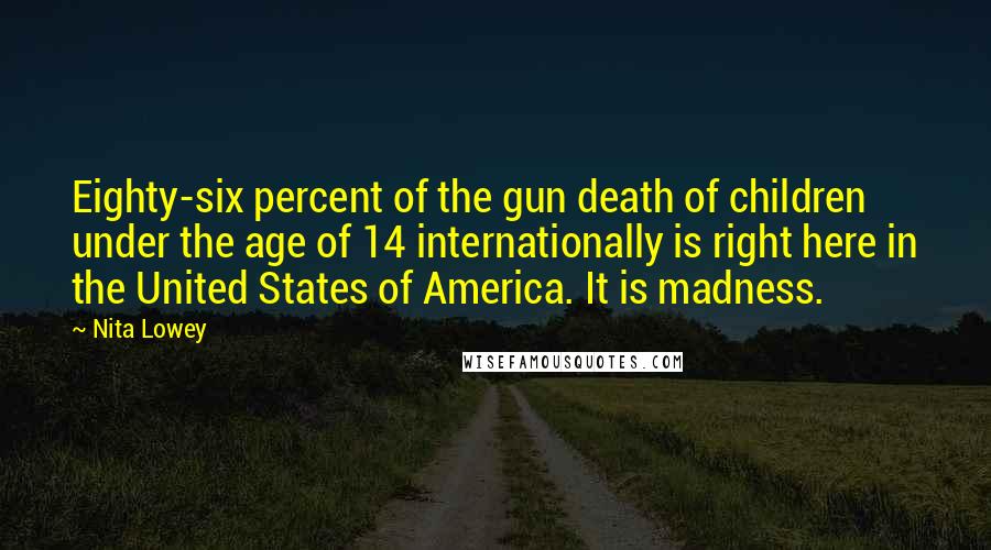 Nita Lowey Quotes: Eighty-six percent of the gun death of children under the age of 14 internationally is right here in the United States of America. It is madness.