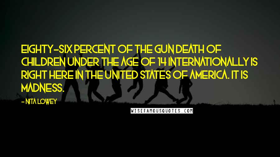 Nita Lowey Quotes: Eighty-six percent of the gun death of children under the age of 14 internationally is right here in the United States of America. It is madness.