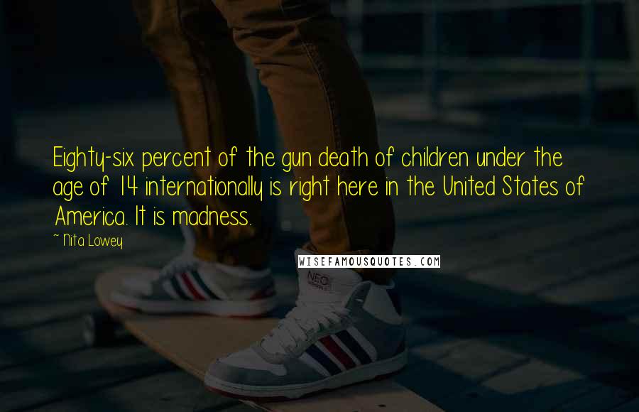 Nita Lowey Quotes: Eighty-six percent of the gun death of children under the age of 14 internationally is right here in the United States of America. It is madness.