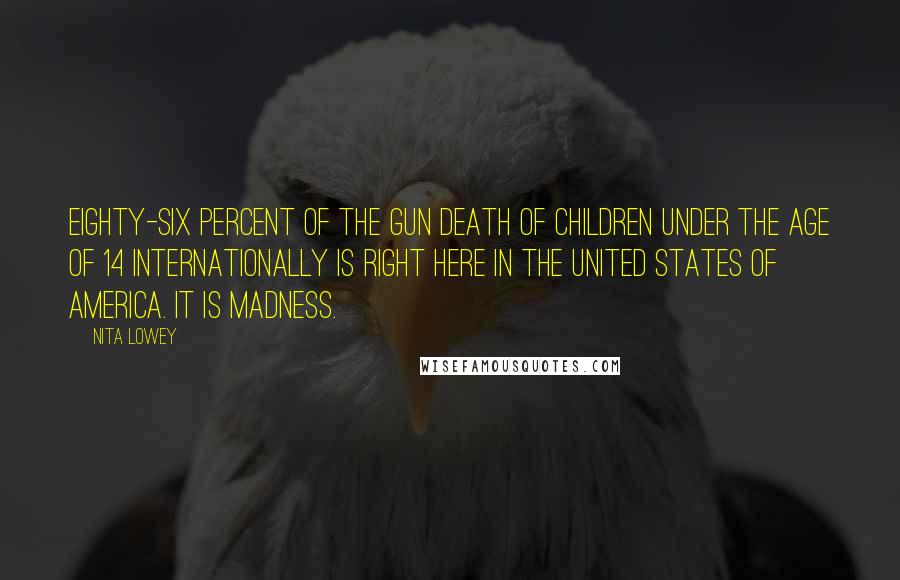 Nita Lowey Quotes: Eighty-six percent of the gun death of children under the age of 14 internationally is right here in the United States of America. It is madness.