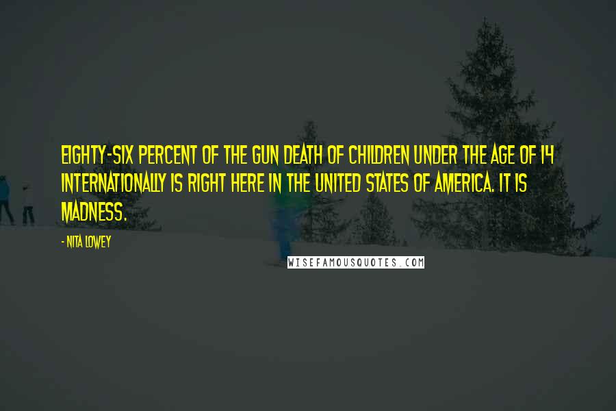 Nita Lowey Quotes: Eighty-six percent of the gun death of children under the age of 14 internationally is right here in the United States of America. It is madness.