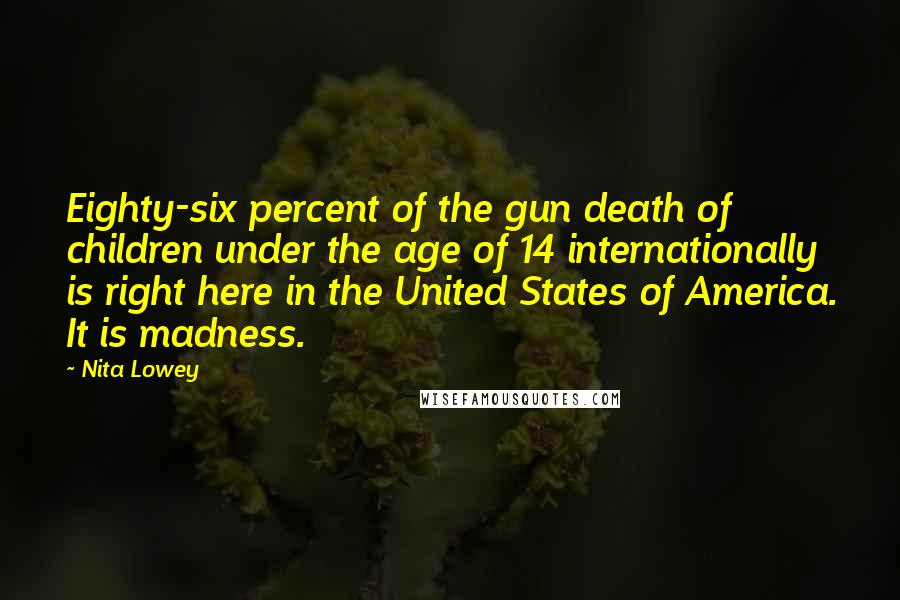 Nita Lowey Quotes: Eighty-six percent of the gun death of children under the age of 14 internationally is right here in the United States of America. It is madness.