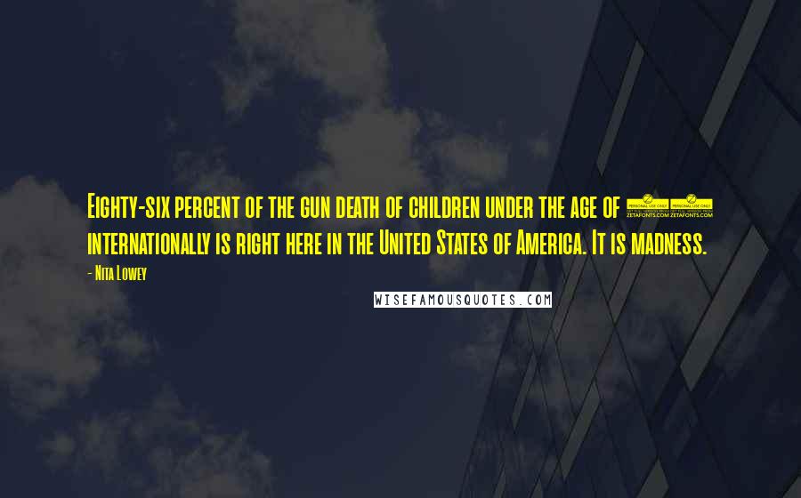 Nita Lowey Quotes: Eighty-six percent of the gun death of children under the age of 14 internationally is right here in the United States of America. It is madness.