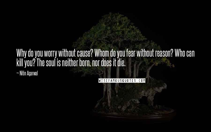 Nitin Agarwal Quotes: Why do you worry without cause? Whom do you fear without reason? Who can kill you? The soul is neither born, nor does it die.