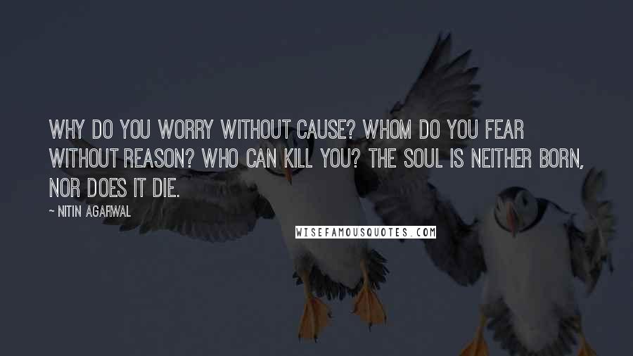 Nitin Agarwal Quotes: Why do you worry without cause? Whom do you fear without reason? Who can kill you? The soul is neither born, nor does it die.