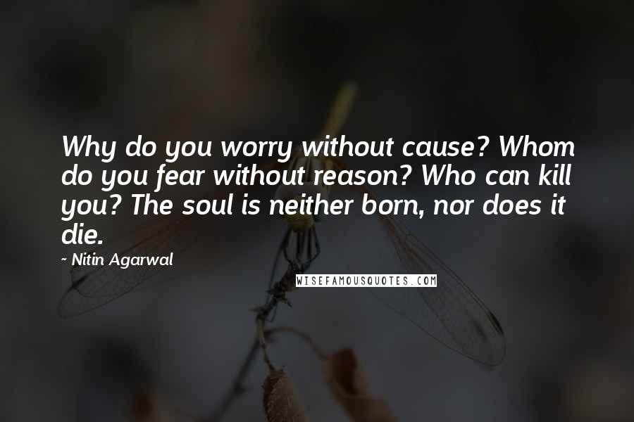 Nitin Agarwal Quotes: Why do you worry without cause? Whom do you fear without reason? Who can kill you? The soul is neither born, nor does it die.