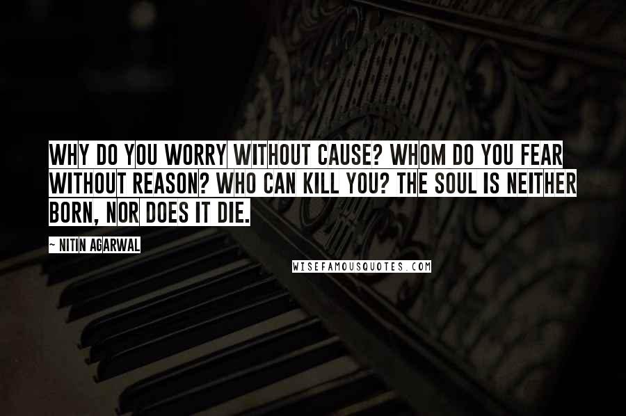 Nitin Agarwal Quotes: Why do you worry without cause? Whom do you fear without reason? Who can kill you? The soul is neither born, nor does it die.