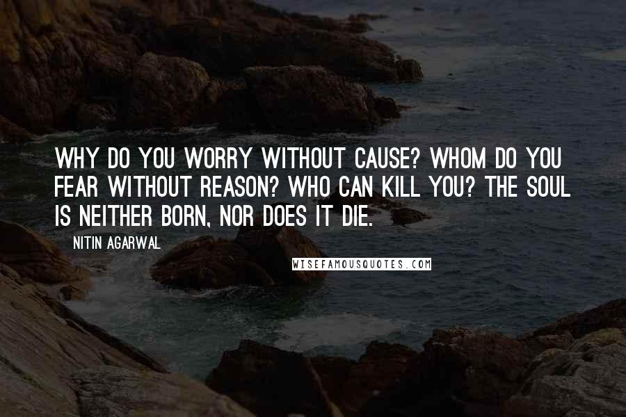 Nitin Agarwal Quotes: Why do you worry without cause? Whom do you fear without reason? Who can kill you? The soul is neither born, nor does it die.