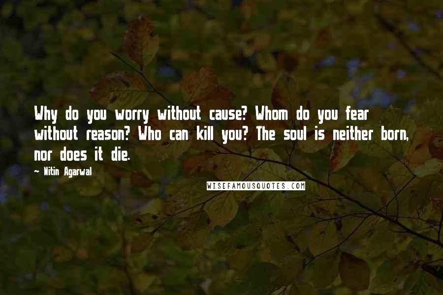 Nitin Agarwal Quotes: Why do you worry without cause? Whom do you fear without reason? Who can kill you? The soul is neither born, nor does it die.