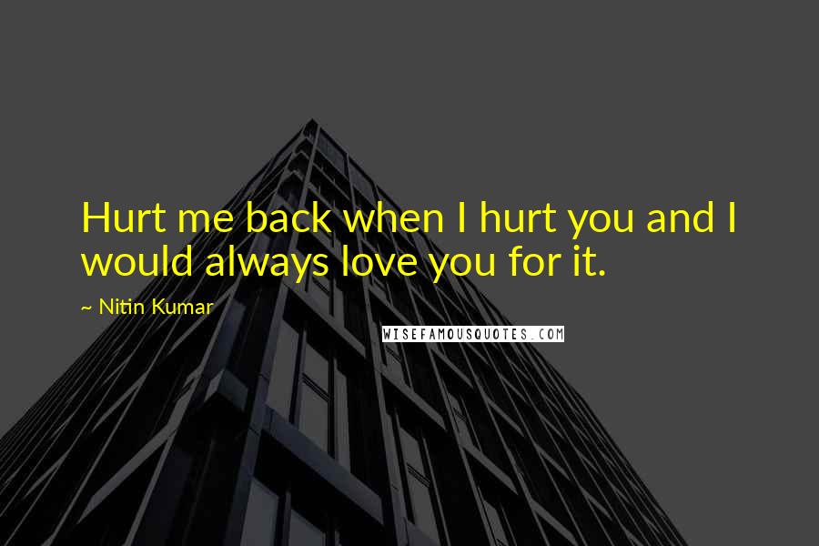 Nitin Kumar Quotes: Hurt me back when I hurt you and I would always love you for it.