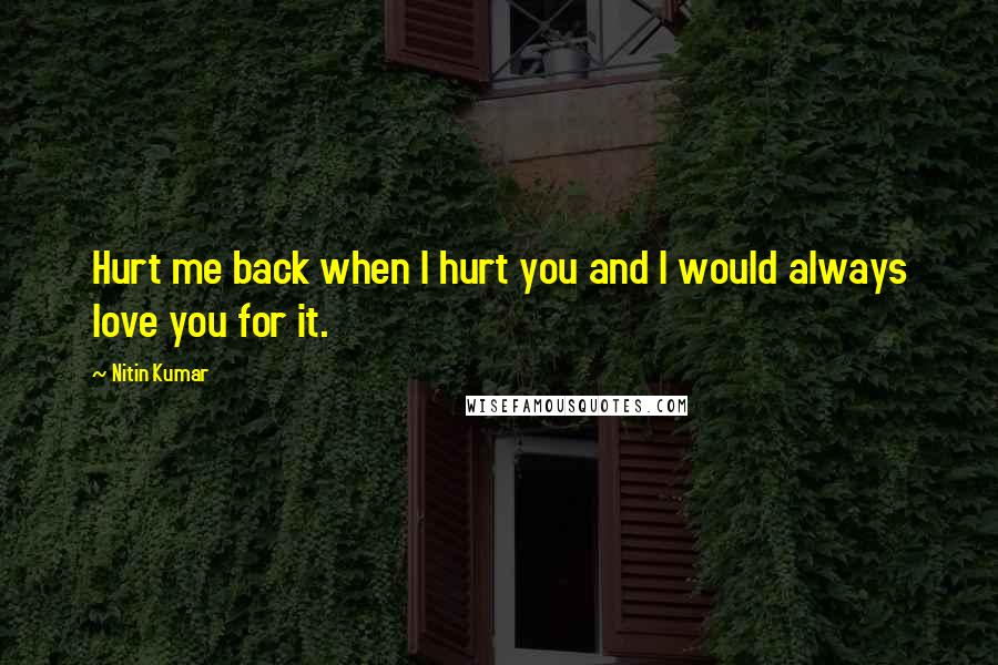 Nitin Kumar Quotes: Hurt me back when I hurt you and I would always love you for it.