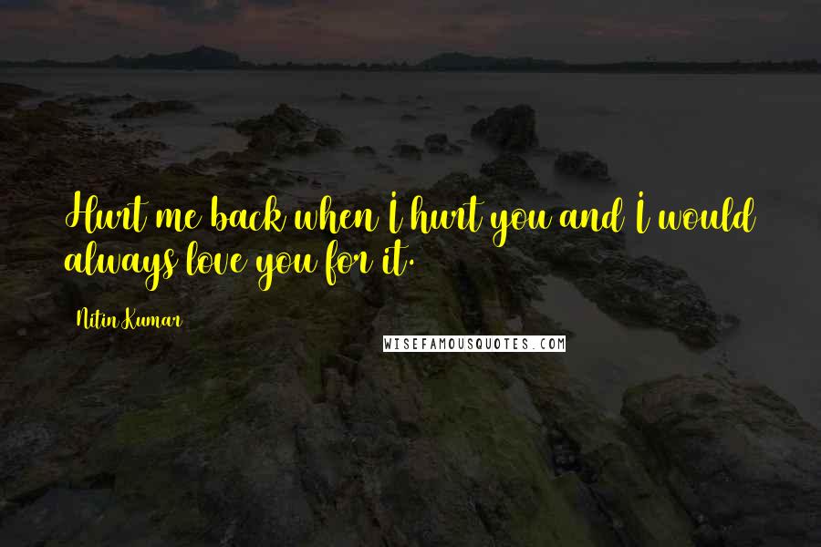 Nitin Kumar Quotes: Hurt me back when I hurt you and I would always love you for it.