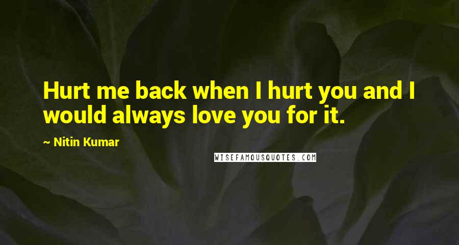 Nitin Kumar Quotes: Hurt me back when I hurt you and I would always love you for it.