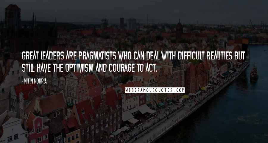 Nitin Nohria Quotes: Great leaders are pragmatists who can deal with difficult realities but still have the optimism and courage to act.