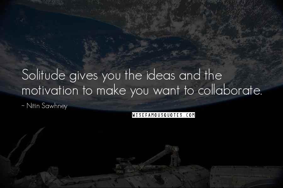 Nitin Sawhney Quotes: Solitude gives you the ideas and the motivation to make you want to collaborate.