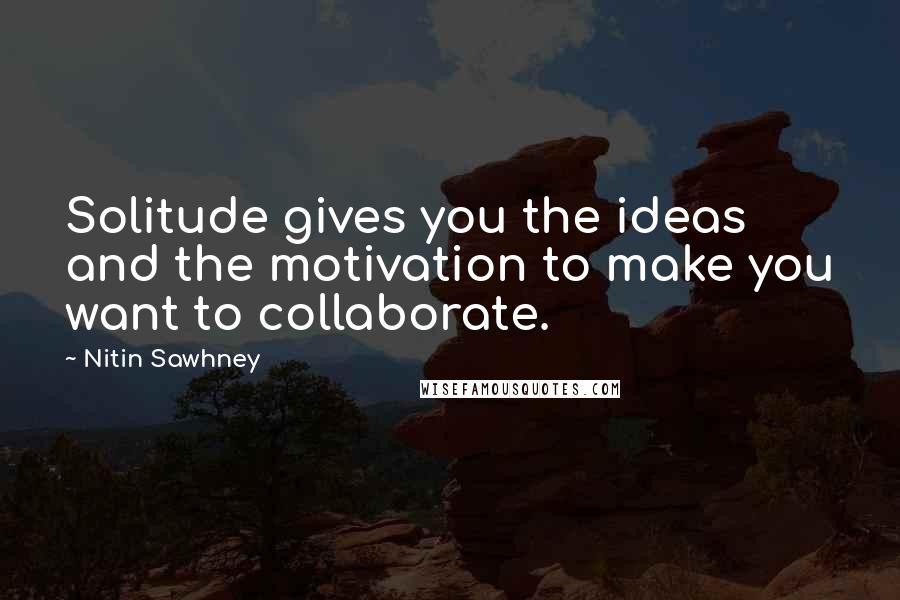 Nitin Sawhney Quotes: Solitude gives you the ideas and the motivation to make you want to collaborate.
