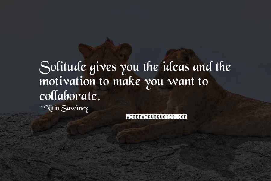Nitin Sawhney Quotes: Solitude gives you the ideas and the motivation to make you want to collaborate.