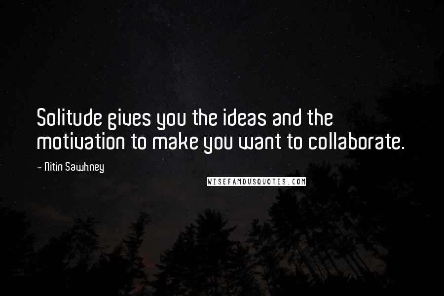 Nitin Sawhney Quotes: Solitude gives you the ideas and the motivation to make you want to collaborate.