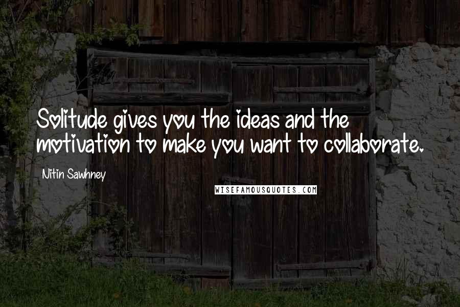 Nitin Sawhney Quotes: Solitude gives you the ideas and the motivation to make you want to collaborate.
