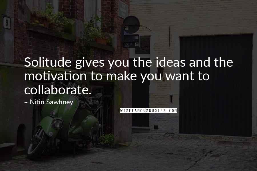 Nitin Sawhney Quotes: Solitude gives you the ideas and the motivation to make you want to collaborate.