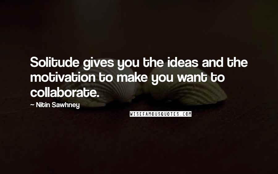 Nitin Sawhney Quotes: Solitude gives you the ideas and the motivation to make you want to collaborate.