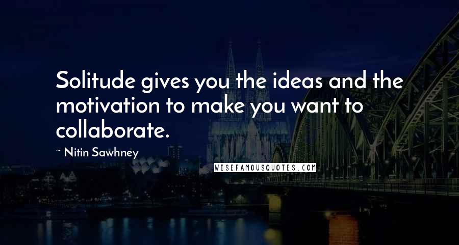 Nitin Sawhney Quotes: Solitude gives you the ideas and the motivation to make you want to collaborate.