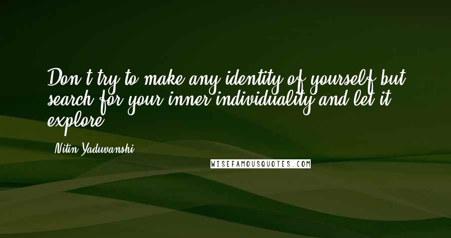 Nitin Yaduvanshi Quotes: Don't try to make any identity of yourself but search for your inner individuality and let it explore.